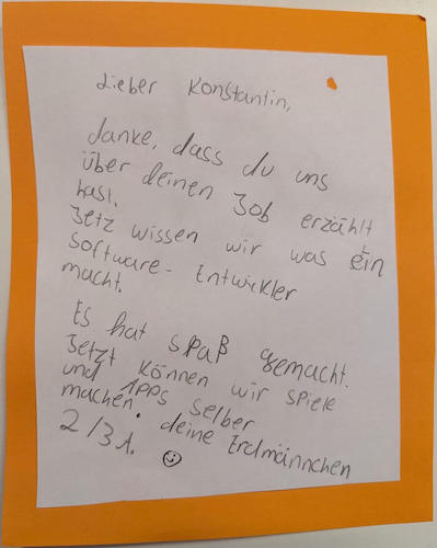 The letter I received from the students of the Max und Moritz primary school after giving a talk on programming there. It reads: Dear Konstantin, thank you for telling us about your job. Now we know what a software developer does. We had fun. Now we can make games and apps ourselves. Kind regards, the meerkats
